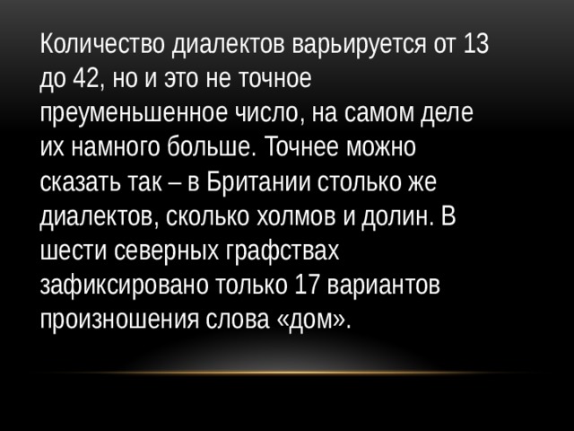 Количество диалектов варьируется от 13 до 42, но и это не точное преуменьшенное число, на самом деле их намного больше. Точнее можно сказать так – в Британии столько же диалектов, сколько холмов и долин. В шести северных графствах зафиксировано только 17 вариантов произношения слова «дом».  