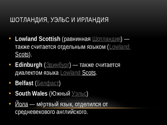  Шотландия, Уэльс и Ирландия   Lowland Scottish (равнинная Шотландия ) — также считается отдельным языком ( Lowland  Scots ). Edinburgh ( Эдинбург ) — также считается диалектом языка Lowland  Scots . Belfast ( Белфаст ) South Wales (Южный Уэльс ) Йола  — мёртвый язык, отделился от средневекового английского.  