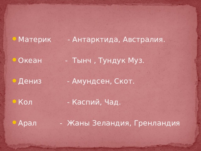 Материк - Антарктида, Австралия. Океан - Тынч , Тундук Муз. Дениз - Амундсен, Скот. Кол - Каспий, Чад. Арал - Жаны Зеландия, Гренландия 