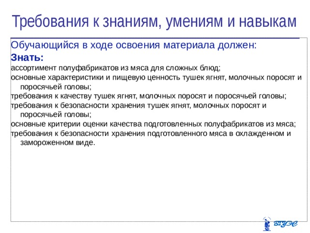 Требования к знаниям, умениям и навыкам Обучающийся в ходе освоения материала должен: Знать: ассортимент полуфабрикатов из мяса для сложных блюд; основные характеристики и пищевую ценность тушек ягнят, молочных поросят и поросячьей головы; требования к качеству тушек ягнят, молочных поросят и поросячьей головы; требования к безопасности хранения тушек ягнят, молочных поросят и поросячьей головы; основные критерии оценки качества подготовленных полуфабрикатов из мяса; требования к безопасности хранения подготовленного мяса в охлажденном и замороженном виде.   