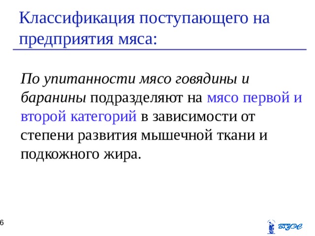Классификация поступающего на предприятия мяса: По упитанности мясо говядины и баранины подразделяют на мясо первой и второй категорий в зависимости от степени развития мышечной ткани и подкожного жира.  