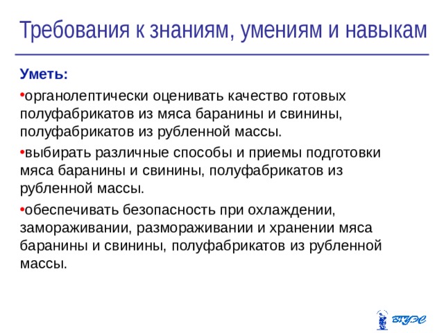 Требования к знаниям, умениям и навыкам Уметь:  органолептически оценивать качество готовых полуфабрикатов из мяса баранины и свинины, полуфабрикатов из рубленной массы. выбирать различные способы и приемы подготовки мяса баранины и свинины, полуфабрикатов из рубленной массы. обеспечивать безопасность при охлаждении, замораживании, размораживании и хранении мяса баранины и свинины, полуфабрикатов из рубленной массы. 