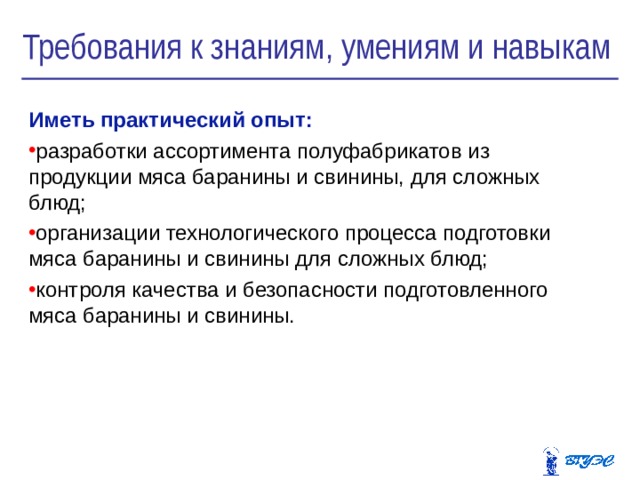 Требования к знаниям, умениям и навыкам Иметь практический опыт: р азработки ассортимента полуфабрикатов из продукции мяса баранины и свинины, для сложных блюд; организации технологического процесса подготовки мяса баранины и свинины для сложных блюд; контроля качества и безопасности подготовленного мяса баранины и свинины. 