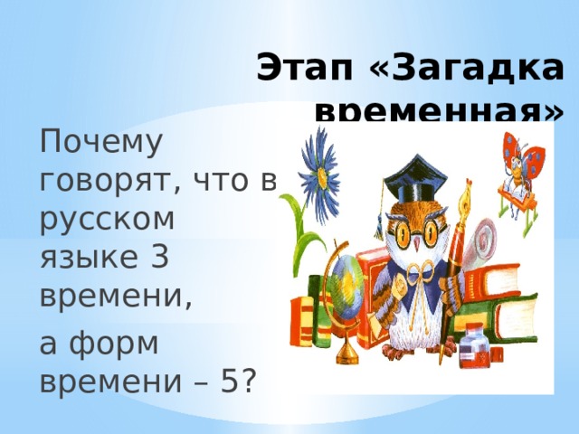 Этап «Загадка временная» Почему говорят, что в русском языке 3 времени, а форм времени – 5? 