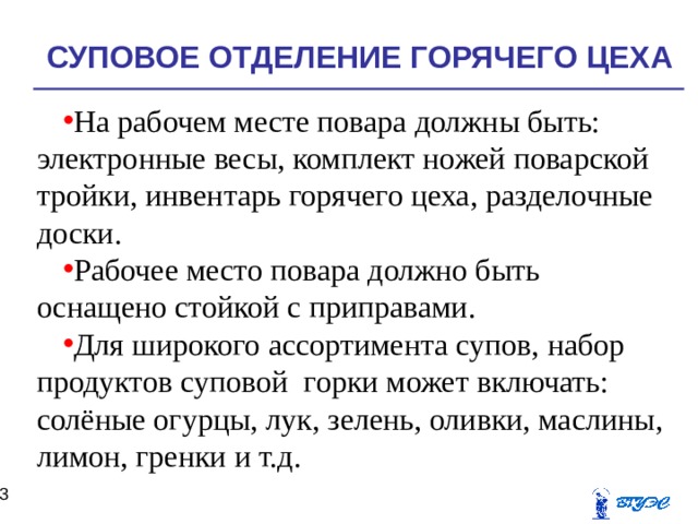 СУПОВОЕ ОТДЕЛЕНИЕ ГОРЯЧЕГО ЦЕХА На рабочем месте повара должны быть:  электронные весы, комплект ножей поварской тройки, инвентарь горячего цеха, разделочные доски. Рабочее место повара должно быть оснащено стойкой с приправами. Для широкого ассортимента супов, набор продуктов суповой горки может включать: солёные огурцы, лук, зелень, оливки, маслины, лимон, гренки и т.д.    