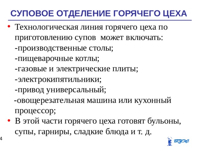 СУПОВОЕ ОТДЕЛЕНИЕ ГОРЯЧЕГО ЦЕХА Технологическая линия горячего цеха по приготовлению супов может включать:  -производственные столы;  -пищеварочные котлы;  -газовые и электрические плиты;  -электрокипятильники;  -привод универсальный;  -овощерезательная машина или кухонный процессор; В этой части горячего цеха готовят бульоны, супы, гарниры, сладкие блюда и т. д.  