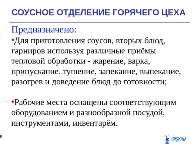 СОУСНОЕ ОТДЕЛЕНИЕ ГОРЯЧЕГО ЦЕХА Предназначено: Для приготовления соусов, вторых блюд, гарниров используя различные приёмы тепловой обработки - жарение, варка, припускание, тушение, запекание, выпекание, разогрев и доведение блюд до готовности; Рабочие места оснащены соответствующим оборудованием и разнообразной посудой, инструментами, инвентарём.  