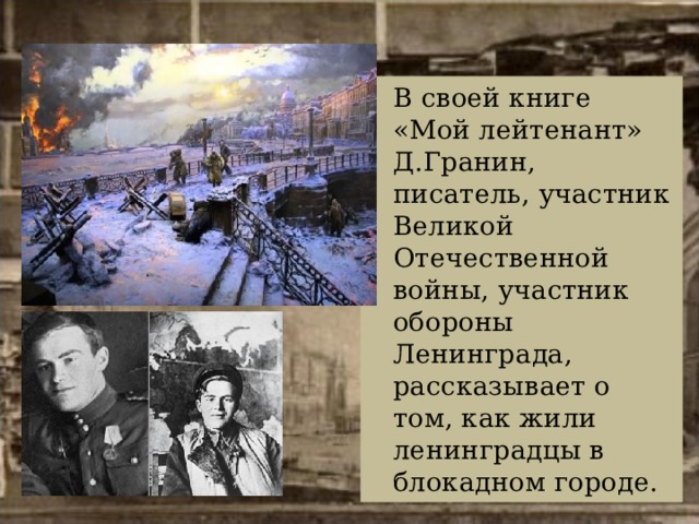 В своей книге «Мой лейтенант» Д.Гранин, писатель, участник Великой Отечественной войны, участник обороны Ленинграда, рассказывает о том, как жили ленинградцы в блокадном городе. 