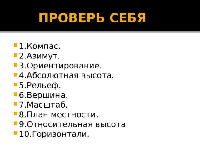  ПРОВЕРЬ СЕБЯ 1.Компас. 2.Азимут. 3.Ориентирование. 4.Абсолютная высота. 5.Рельеф. 6.Вершина. 7.Масштаб. 8.План местности. 9.Относительная высота. 10.Горизонтали. 