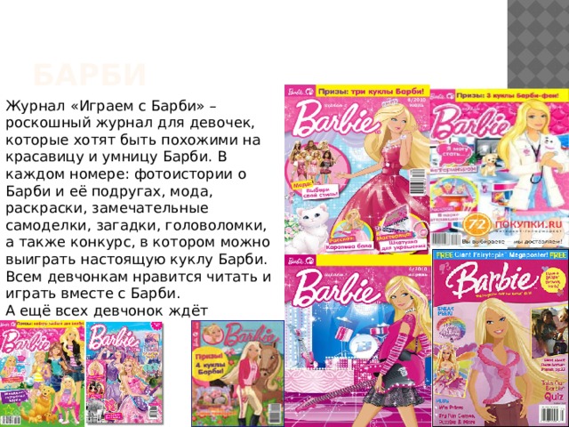 барби Журнал «Играем с Барби» – роскошный журнал для девочек, которые хотят быть похожими на красавицу и умницу Барби. В каждом номере: фотоистории о Барби и её подругах, мода, раскраски, замечательные самоделки, загадки, головоломки, а также конкурс, в котором можно выиграть настоящую куклу Барби. Всем девчонкам нравится читать и играть вместе с Барби. А ещё всех девчонок ждёт дополнительный специальный выпуск журнала в блестящей обложке «Играем с Барби. Принцессы», который будет выходить 6 раза в год. 