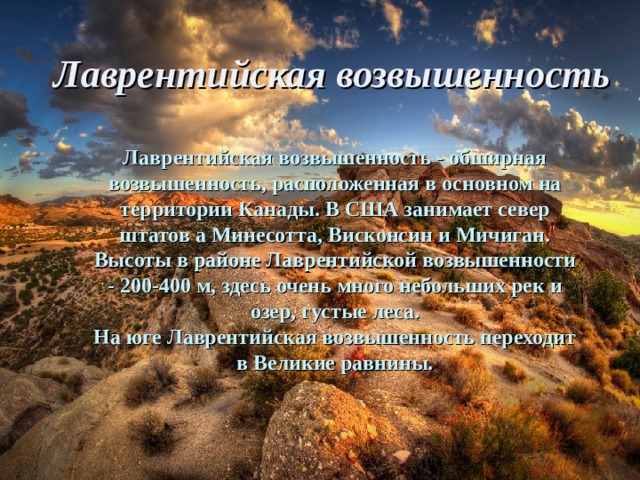 Лаврентийская возвышенность Лаврентийская возвышенность - обширная возвышенность, расположенная в основном на территории Канады. В США занимает север штатов а Минесотта, Висконсин и Мичиган. Высоты в районе Лаврентийской возвышенности - 200-400 м, здесь очень много небольших рек и озер, густые леса. На юге Лаврентийская возвышенность переходит в Великие равнины. 