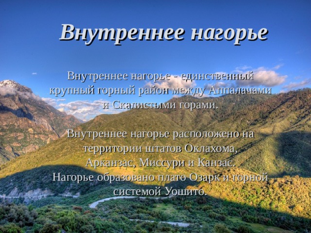 Внутреннее нагорье Внутреннее нагорье - единственный крупный горный район между Аппалачами и Скалистыми горами. Внутреннее нагорье расположено на территории штатов Оклахома, Арканзас, Миссури и Канзас. Нагорье образовано плато Озарк и горной системой Уошито. 