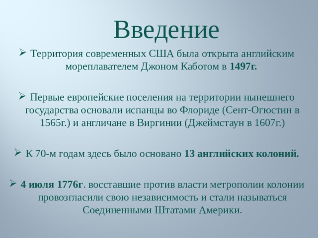 Введение Территория современных США была открыта английским мореплавателем Джоном Каботом в 1497г.  Первые европейские поселения на территории нынешнего государства основали испанцы во Флориде (Сент-Огюстин в 1565г.) и англичане в Виргинии (Джеймстаун в 1607г.)  К 70-м годам здесь было основано 13 английских колоний.  4 июля 1776г . восставшие против власти метрополии колонии провозгласили свою независимость и стали называться Соединенными Штатами Америки. 