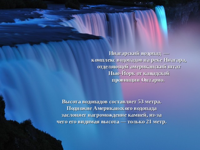 Ниагарский водопад  — комплекс водопадов на реке Ниагара, отделяющей американский штат Нью-Йорк от канадской провинции Онтарио.   Высота водопадов составляет 53 метра. Подножие Американского водопада заслоняет нагромождение камней, из-за чего его видимая высота — только 21 метр. 