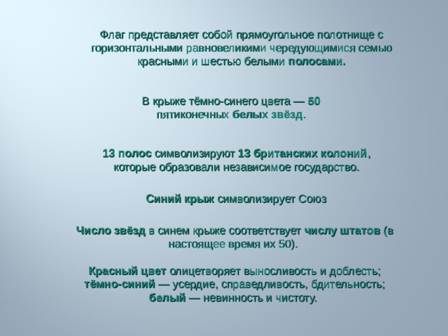 Флаг представляет собой прямоугольное полотнище с горизонтальными равновеликими чередующимися семью красными и шестью белыми полосами. В крыже тёмно-синего цвета — 50 пятиконечных белых звёзд . 13 полос символизируют 13 британских колоний , которые образовали независимое государство.   Синий крыж символизирует Союз Число звёзд в синем крыже соответствует числу штатов  (в настоящее время их 50). Красный цвет олицетворяет выносливость и доблесть; тёмно-синий  — усердие, справедливость, бдительность; белый  — невинность и чистоту. 