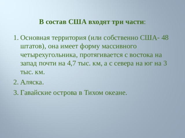 В состав США входят три части : Основная территория (или собственно США- 48 штатов), она имеет форму массивного четырехугольника, протягивается с востока на запад почти на 4,7 тыс. км, а с севера на юг на 3 тыс. км. Аляска. Гавайские острова в Тихом океане. 