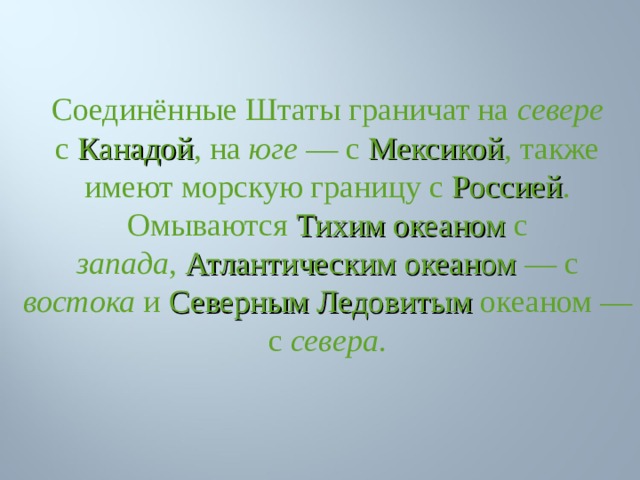 Соединённые Штаты граничат на севере с  Канадой , на юге  — с  Мексикой , также имеют морскую границу с Россией . Омываются  Тихим океаном  с запада ,  Атлантическим океаном  — с востока и  Северным Ледовитым океаном — с севера . 