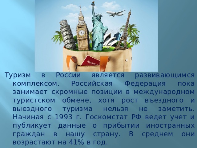 Туризм в России является развивающимся комплексом. Российская Федерация пока занимает скромные позиции в международном туристском обмене, хотя рост въездного и выездного туризма нельзя не заметить. Начиная с 1993 г. Госкомстат РФ ведет учет и публикует данные о прибытии иностранных граждан в нашу страну. В среднем они возрастают на 41% в год. 