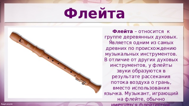 Флейта Флейта – относится к группе деревянных духовых. Является одним из самых древних по происхождению музыкальных инструментов. В отличие от других духовых инструментов, у флейты звуки образуются в результате рассекания потока воздуха о грань, вместо использования язычка. Музыкант, играющий на флейте, обычно именуется флейтистом. 