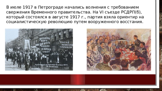 В июле 1917 в Петрограде начались волнения с требованием свержения Временного правительства. На VI съезде РСДРП(б), который состоялся в августе 1917 г., партия взяла ориентир на социалистическую революцию путем вооруженного восстания. 