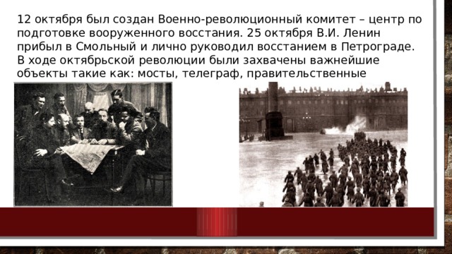 12 октября был создан Военно-революционный комитет – центр по подготовке вооруженного восстания. 25 октября В.И. Ленин прибыл в Смольный и лично руководил восстанием в Петрограде. В ходе октябрьской революции были захвачены важнейшие объекты такие как: мосты, телеграф, правительственные учреждения. 