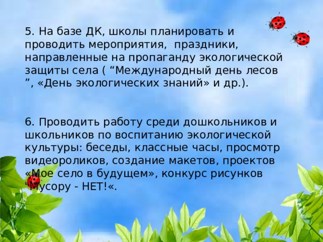 5. На базе ДК, школы планировать и проводить мероприятия, праздники, направленные на пропаганду экологической защиты села ( “Международный день лесов ”, «День экологических знаний» и др.). 6. Проводить работу среди дошкольников и школьников по воспитанию экологической культуры: беседы, классные часы, просмотр видеороликов, создание макетов, проектов «Мое село в будущем», конкурс рисунков 