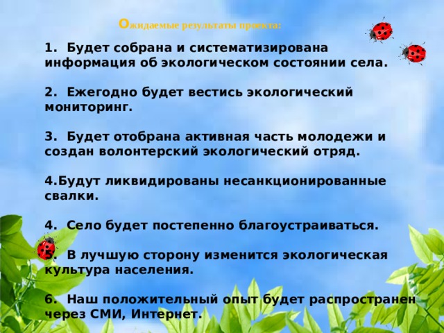   О жидаемые результаты проекта:   1.  Будет собрана и систематизирована информация об экологическом состоянии села.  2.  Ежегодно будет вестись экологический мониторинг.  3.  Будет отобрана активная часть молодежи и создан волонтерский экологический отряд.  4.Будут ликвидированы несанкционированные свалки.  4.  Село будет постепенно благоустраиваться.  5.  В лучшую сторону изменится экологическая культура населения.  6.  Наш положительный опыт будет распространен через СМИ, Интернет. 