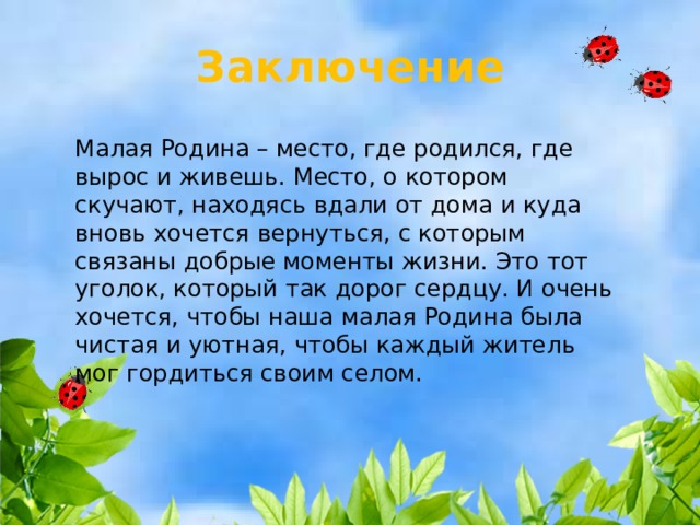 Заключение Малая Родина – место, где родился, где вырос и живешь. Место, о котором скучают, находясь вдали от дома и куда вновь хочется вернуться, с которым связаны добрые моменты жизни. Это тот уголок, который так дорог сердцу. И очень хочется, чтобы наша малая Родина была чистая и уютная, чтобы каждый житель мог гордиться своим селом. 