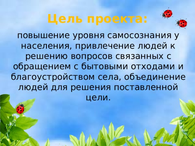 Цель проекта: повышение уровня самосознания у населения, привлечение людей к решению вопросов связанных с обращением с бытовыми отходами и благоустройством села, объединение людей для решения поставленной цели.  