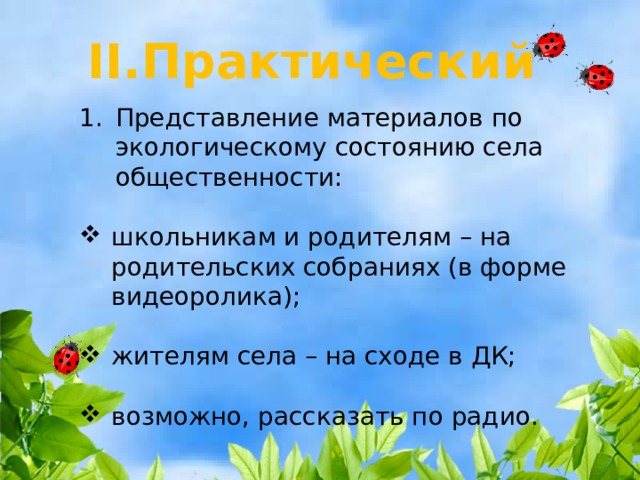 II.Практический Представление материалов по экологическому состоянию села общественности: школьникам и родителям – на родительских собраниях (в форме видеоролика); жителям села – на сходе в ДК; возможно, рассказать по радио. 