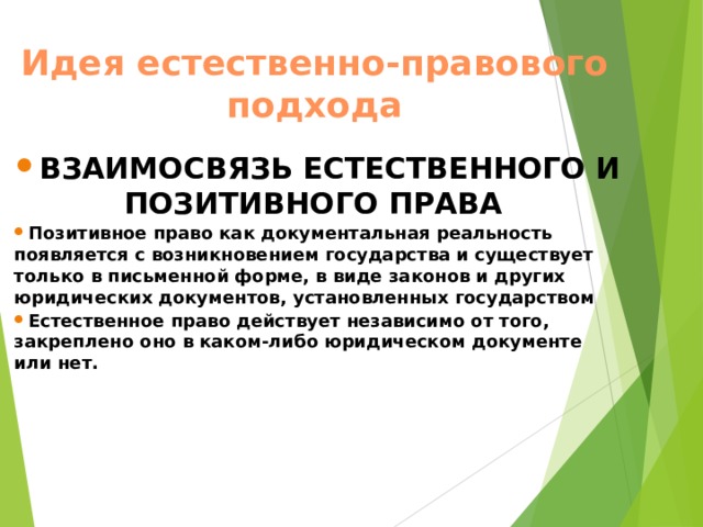 Идея естественно-правового подхода ВЗАИМОСВЯЗЬ ЕСТЕСТВЕННОГО И ПОЗИТИВНОГО ПРАВА  Позитивное право как документальная реальность появляется с возникновением государства и существует только в письменной форме, в виде законов и других юридических документов, установленных государством Естественное право действует независимо от того, закреплено оно в каком-либо юридическом документе или нет.  