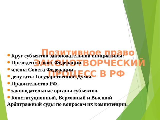    Позитивное право  ЗАКОНОТВОРЧЕСКИЙ ПРОЦЕСС В РФ     Круг субъектов законодательной инициативы: Президент, Совет Федерации, члены Совета Федерации, депутаты Государственной Думы, Правительство РФ, законодательные органы субъектов, Конституционный, Верховный и Высший Арбитражный суды по вопросам их компетенции.   