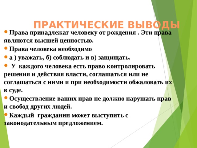  ПРАКТИЧЕСКИЕ ВЫВОДЫ     Права принадлежат человеку от рождения . Эти права являются высшей ценностью. Права человека необходимо а ) уважать, б) соблюдать и в) защищать.  У каждого человека есть право контролировать решения и действия власти, соглашаться или не соглашаться с ними и при необходимости обжаловать их в суде. Осуществление ваших прав не должно нарушать прав и свобод других людей. Каждый гражданин может выступить с законодательным предложением.     