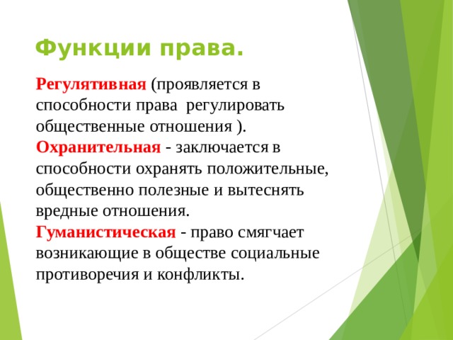 Функции права. Регулятивная (проявляется в способности права регулировать общественные отношения ). Охранительная - заключается в способности охранять положительные, общественно полезные и вытеснять вредные отношения. Гуманистическая - право смягчает возникающие в обществе социальные противоречия и конфликты. 