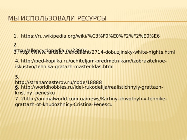 Мы использовали ресурсы 1. https://ru.wikipedia.org/wiki/%C3%F0%E0%F2%F2%E0%E6 2. http://allencyclopedia.ru/23907 3. http://www.raruss.ru/excellent/2714-dobuzjinsky-white-nights.html 4. http://ped-kopilka.ru/uchiteljam-predmetnikam/izobrazitelnoe-iskustvo/tehnika-gratazh-master-klas.html 5. http://stranamasterov.ru/node/188882 6. http://worldhobbies.ru/idei-rukodelija/realistichnyiy-grattazh-kristinyi-penesku 7. 2http://animalworld.com.ua/news/Kartiny-zhivotnyh-v-tehnike-grattazh-ot-khudozhnicy-Cristina-Penescu 