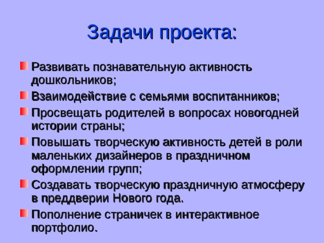 Задачи проекта: Развивать познавательную активность дошкольников; Взаимодействие с семьями воспитанников; Просвещать родителей в вопросах новогодней истории страны; Повышать творческую активность детей в роли маленьких дизайнеров в праздничном оформлении групп; Создавать творческую праздничную атмосферу в преддверии Нового года . Пополнение страничек в интерактивное портфолио. 