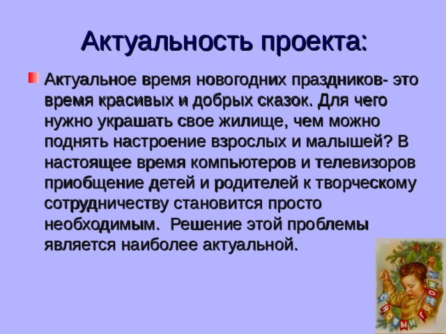 Актуальность проекта: Актуальное время новогодних праздников- это время красивых и добрых сказок . Для чего нужно украшать свое жилище , чем можно поднять настроение взрослых и малышей ? В настоящее время компьютеров и телевизоров приобщение детей и родителей к творческому сотрудничеству становится просто необходимым .   Решение этой проблемы является наиболее актуальной. 