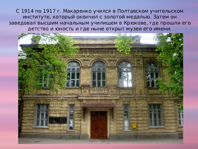 С 1914 по 1917 г. Макаренко учился в Полтавском учительском институте, который окончил с золотой медалью. Затем он заведовал высшим начальным училищем в Крюкове, где прошли его детство и юность и где ныне открыт музеи его имени. 
