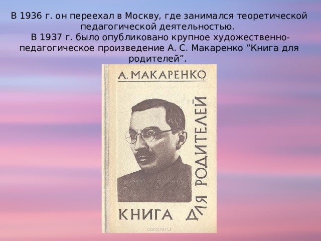 В 1936 г. он переехал в Москву, где занимался теоретической педагогической деятельностью.   В 1937 г. было опубликовано крупное художественно-педагогическое произведение А. С. Макаренко “Книга для родителей”. 
