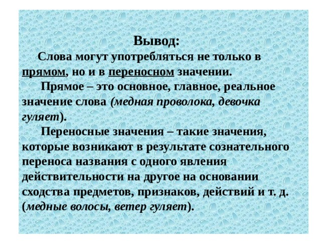  Вывод:   Слова могут употребляться не только в прямом , но и в переносном значении.  Прямое – это основное, главное, реальное значение слова (медная проволока, девочка гуляет ).  Переносные значения – такие значения, которые возникают в результате сознательного переноса названия с одного явления действительности на другое на основании сходства предметов, признаков, действий и т. д. ( медные волосы, ветер гуляет ). 