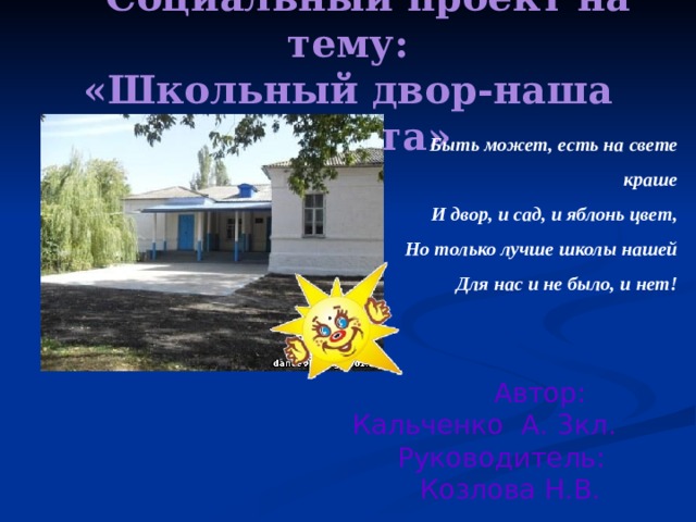  Социальный проект на тему:  «Школьный двор-наша планета» Быть может, есть на свете краше И двор, и сад, и яблонь цвет, Но только лучше школы нашей Для нас и не было, и нет!  Автор:  Кальченко А. 3кл.  Руководитель:  Козлова Н.В. 