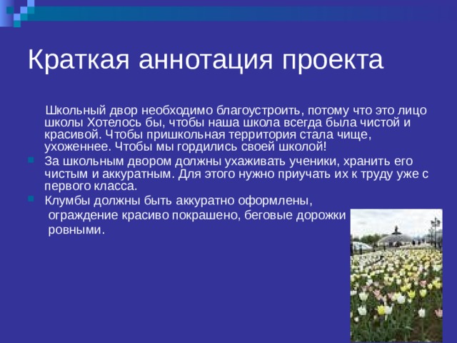 Краткая аннотация проекта  Школьный двор необходимо благоустроить, потому что это лицо школы Хотелось бы, чтобы наша школа всегда была чистой и красивой. Чтобы пришкольная территория стала чище, ухоженнее. Чтобы мы гордились своей школой! За школьным двором должны ухаживать ученики, хранить его чистым и аккуратным. Для этого нужно приучать их к труду уже с первого класса. Клумбы должны быть аккуратно оформлены,  ограждение красиво покрашено, беговые дорожки  ровными. 