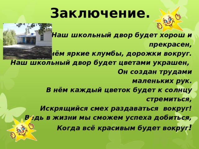 Заключение.   Наш  школьный двор будет хорош и прекрасен, В нём яркие клумбы, дорожки вокруг. Наш школьный двор будет цветами украшен,  Он создан трудами маленьких рук. В нём каждый цветок будет к солнцу стремиться, Искрящийся смех раздаваться вокруг! Ведь в жизни мы сможем успеха добиться, Когда всё красивым будет вокруг ! 