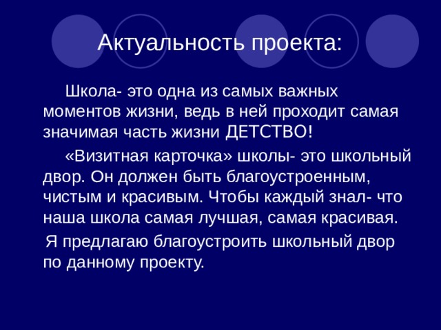  Актуальность проекта:  Школа- это одна из самых важных моментов жизни, ведь в ней проходит самая значимая часть жизни ДЕТСТВО!  «Визитная карточка» школы- это школьный двор. Он должен быть благоустроенным, чистым и красивым. Чтобы каждый знал- что наша школа самая лучшая, самая красивая.  Я предлагаю благоустроить школьный двор по данному проекту. 