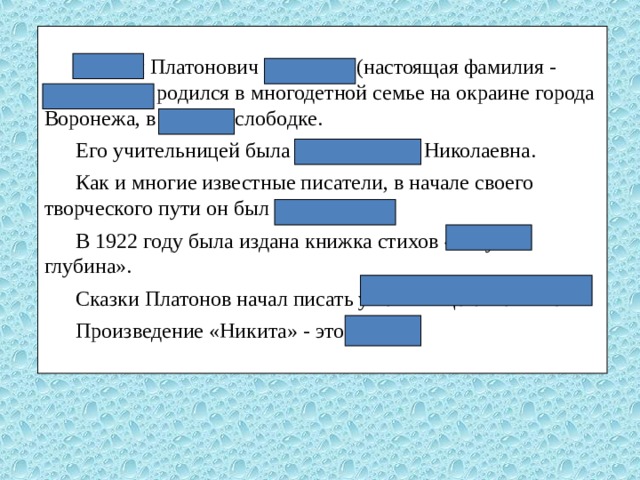  Андрей Платонович Платонов (настоящая фамилия - Климентов) родился в многодетной семье на окраине города Воронежа, в Ямской слободке. Его учительницей была Аполлинария Николаевна. Как и многие известные писатели, в начале своего творческого пути он был поэтом. В 1922 году была издана книжка стихов «Голубая глубина». Сказки Платонов начал писать уже в конце своей жизни. Произведение «Никита» - это рассказ. 