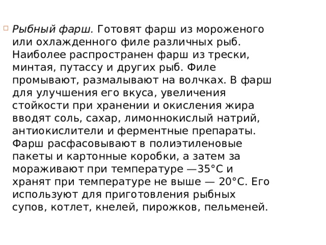 Рыбный фарш.  Готовят фарш из мороженого или охлажденного филе различных рыб. Наиболее распространен фарш из трески, мин­тая, путассу и других рыб. Филе промывают, размалывают на волч­ках. В фарш для улучшения его вкуса, увеличения стойкости при хранении и окисления жира вводят соль, сахар, лимоннокислый натрий, антиокислители и ферментные препараты. Фарш расфасо­вывают в полиэтиленовые пакеты и картонные коробки, а затем за­мораживают при температуре —35°С и хранят при температуре не выше — 20°С. Его используют для приготовления рыбных супов, кот­лет, кнелей, пирожков, пельменей. 