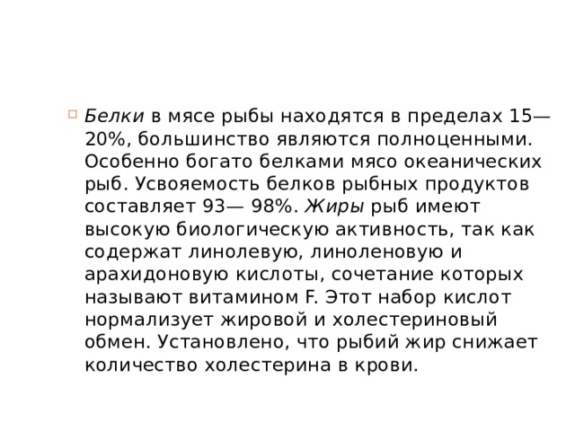 Белки  в мясе рыбы находятся в пределах 15—20%, большинство являются полноценными. Особенно богато белками мясо океанических рыб. Усвояемость белков рыбных продуктов составляет 93— 98%.  Жиры  рыб имеют высокую биологическую активность, так как содержат линолевую, линоленовую и арахидоновую кислоты, сочетание которых называют витамином F. Этот набор кислот нормализует жировой и холестериновый обмен. Установлено, что рыбий жир снижает количество холестерина в крови. 