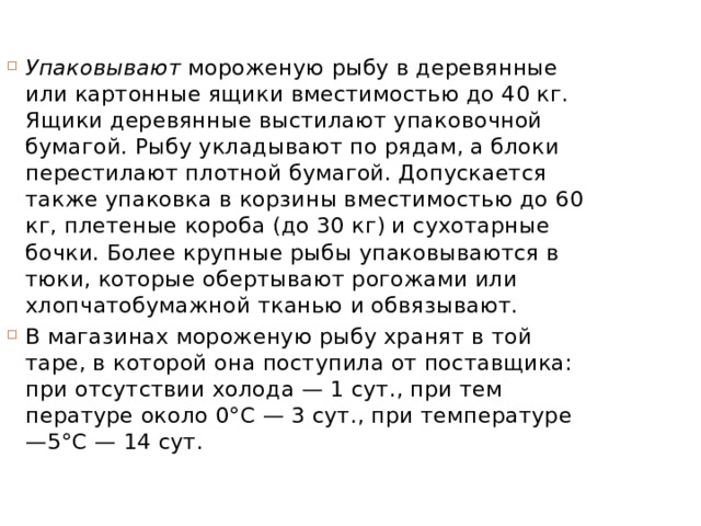 Упаковывают  мороженую рыбу в деревянные или картонные ящики вместимостью до 40 кг. Ящики деревянные выстилают упа­ковочной бумагой. Рыбу укладывают по рядам, а блоки перестилают плотной бумагой. Допускается также упаковка в корзины вме­стимостью до 60 кг, плетеные короба (до 30 кг) и сухотарные бочки. Более крупные рыбы упаковываются в тюки, которые обертывают рогожами или хлопчатобумажной тканью и обвязывают. В магазинах мороженую рыбу хранят в той таре, в которой она поступила от поставщика: при отсутствии холода — 1 сут., при тем­пературе около 0°С — 3 сут., при температуре —5°С — 14 сут. 