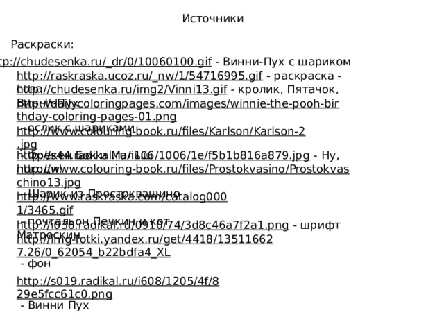 Источники Раскраски: http://chudesenka.ru/_dr/0/10060100.gif  - Винни-Пух с шариком http://raskraska.ucoz.ru/_nw/1/54716995.gif  - раскраска - сова http://chudesenka.ru/img2/Vinni13.gif  - кролик, Пятачок, Винни-Пух http://dailycoloringpages.com/images/winnie-the-pooh-birthday-coloring-pages-01.png  - ослик с шариками http://www.colouring-book.ru/files/Karlson/Karlson-2.jpg  - Фрекен Бок и Малыш http://s44.radikal.ru/i106/1006/1e/f5b1b816a879.jpg  - Ну, погоди! http://www.colouring-book.ru/files/Prostokvasino/Prostokvaschino13.jpg  - Шарик из Простоквашино http://www.raskraska.com/catalog0001/3465.gif  - почтальон Печкин и кот Матроскин http://i036.radikal.ru/0910/74/3d8c46a7f2a1.png  - шрифт http://img-fotki.yandex.ru/get/4418/135116627.26/0_62054_b22bdfa4_XL  - фон http://s019.radikal.ru/i608/1205/4f/829e5fcc61c0.png  - Винни Пух 