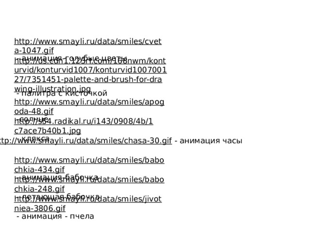 http://www.smayli.ru/data/smiles/cveta-1047.gif  - анимация-голубые цветы http://us.cdn1.123rf.com/168nwm/konturvid/konturvid1007/konturvid100700127/7351451-palette-and-brush-for-drawing-illustration.jpg  - палитра с кисточкой http://www.smayli.ru/data/smiles/apogoda-48.gif  -солнце http://s54.radikal.ru/i143/0908/4b/1c7ace7b40b1.jpg  - клякса http://www.smayli.ru/data/smiles/chasa-30.gif  - анимация часы http://www.smayli.ru/data/smiles/babochkia-434.gif  - анимация-бабочка http://www.smayli.ru/data/smiles/babochkia-248.gif  - летающая бабочка http://www.smayli.ru/data/smiles/jivotniea-3806.gif  - анимация - пчела 